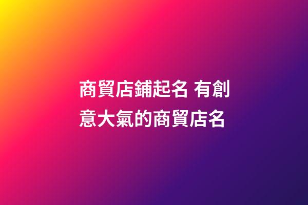 商貿店鋪起名 有創意大氣的商貿店名-第1張-店鋪起名-玄機派